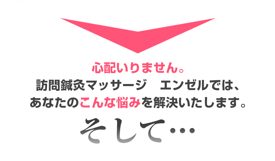 心配いりません。訪問鍼灸マッサージ　エンゼル  では、あなたのこんな悩みを解決いたします。そして・・・
