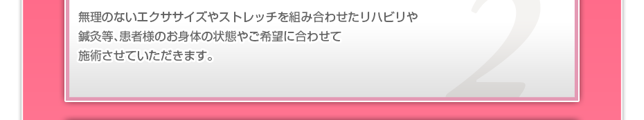 無理のないエクササイズやストレッチを組み合わせたリハビリや鍼灸等、患者様のお⾝体の状態やご希望に合わせて施術させていただきます。
