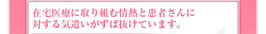 在宅医療に取り組む情熱と患者さんに対する気遣いがずば抜けています。