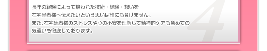 長年の経験によって培われた技術・経験・想いを在宅患者様へ伝えたいという思いは誰にも負けません。また、在宅患者様のストレスや心の不安を理解して精神的ケアも含めての気遣いも徹底しております。