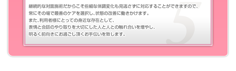 継続的な対面施術だからこそ些細な体調変化も見逃さずに対応することができますので、常にその場で最善のケアを選択し、状態の改善に働きかけます。また、利用者様にとっての身近な存在として、表情と会話のやり取りを大切にした人と人との触れ合いを増やし、明るく前向きにお過ごし頂くお手伝いを致します。