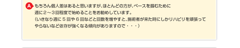 もちろん個人差はあると思いますが、ほとんどの方が、ペースを掴むために週に２〜３回程度で始めることをお勧めしています。（いきなり週に5回や6回などと回数を増やすと、施術者が来た時にしかリハビリを頑張ってやらないなど依存が強くなる傾向がありますので・・・） （いきなり週に5回や6回などと回数を増やすと施術者が来た時にしか リハビリを頑張ってやらないなど依存が強くなる傾向がありますので・・・）