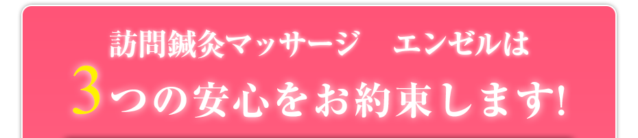 訪問鍼灸マッサージ　エンゼル  は3つの安心をお約束します!